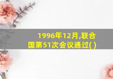 1996年12月,联合国第51次会议通过( )